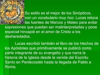 Su estilo es el mejor de los Sinópticos,  con un vocabulario muy rico. Lucas retoca  las fuentes de Marcos y Mateo para evitar expresiones que puedan ser malinterpretadas y pone especial hincapié en el amor de Cristo a los desheredados.  Lucas escribió también el libro de los Hechos de los Apóstoles que primitivamente se publicó como parte integrante de su evangelio y que narra la historia de la Iglesia desde la venida del Espíritu Santo en Pentecostés hasta la llegada de Pablo a Roma. 