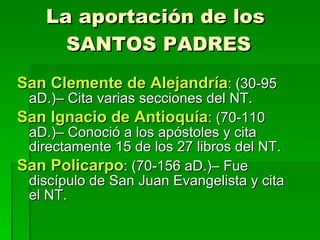 La aportación de los  SANTOS PADRES San Clemente de Alejandría : (30-95 aD.)– Cita varias secciones del NT. San Ignacio de Antioquía : (70-110 aD.)– Conoció a los apóstoles y cita directamente 15 de los 27 libros del NT. San Policarpo : (70-156 aD.)– Fue discípulo de San Juan Evangelista y cita el NT. 