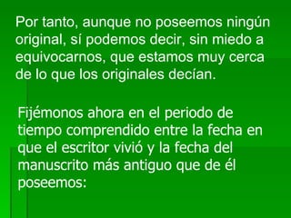 Por tanto, aunque no poseemos ningún original, sí podemos decir, sin miedo a equivocarnos, que estamos muy cerca de lo que los originales decían. Fijémonos ahora en el periodo de tiempo comprendido entre la fecha en que el escritor vivió y la fecha del manuscrito más antiguo que de él poseemos: 