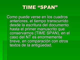 TIME “SPAN” Como puede verse en los cuadros anteriores, el tiempo transcurrido desde la escritura del documento hasta el primer manuscrito que conservamos (TIME SPAN), en el caso del NT es enormemente  breve, en comparación con otros textos de la antigüedad. 