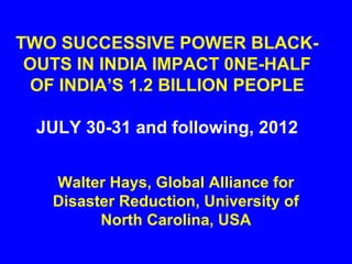 TWO SUCCESSIVE POWER BLACK-
 OUTS IN INDIA IMPACT 0NE-HALF
 OF INDIA’S 1.2 BILLION PEOPLE

  JULY 30-31 and following, 2012


   Walter Hays, Global Alliance for
   Disaster Reduction, University of
         North Carolina, USA
 