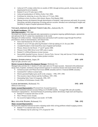 • Achieved 167% of plan within first six months of 2003, through territory growth, closing many multi-
departmental levels at hospitals.
• Ranked #3 out of 52 sales reps in 2004.
• Achieved membership in $2 Million Dollar Club, 2004;
• Certificate for Achieving Accutor Plus Sales of 173 Units, 2004;
• Certificate in Sales Excellence Mid-Atlantic Region, First Quarter 2004.
• Manage business development through determination of hospitals’ order processes and needs, for accurate
forecasting, and daily prospecting of existing and new accounts. Introduce new technological insights and
flexibility to improve hospital operational efficiency.
VISTAKON, JOHNSON & JOHNSON VISION CARE, INC., Jacksonville, FL 5/99 – 4/03
Sr. Retail Coordinator, 2001
Sales Representative, 1999-2000
Developed new business and educated sales representatives on programs targeting ophthalmologists, optometrists
and opticians for the #1 contact lens manufacturer in the world.
Managed a $3 million territory. Educated physicians and medical staff in product usage through PowerPoint
presentations, hands on demonstrations, and clinical trials.
• Grew retail business by 23% for year 2001.
• Ranked #1 out of 145 reps achieving President’s Club top ranking in U.S. for year 2000.
• Awarded President’s Club Grand Prize trip to England and Scotland.
• Winner, District for the Period - 3rd
and 4th
quarter 2000.
• Winners Circle 2000, Silver Level 100% sales to quota.
• Ranked #1 in Bifocal Business revenue increase.
• Successfully launched Acuvue, Acuvue 2, Acuvue Toric, Acuvue 1-day and Acuvue 2 Colors including
incentives and intense selling to induce product switches.
KIMBALL INTERNATIONAL, Jasper, IN 8/95 – 4/99
High end office furniture sales.
District Account & Business Development Manager, Richmond, VA
Managed sales activities for 11 dealers (35 sales reps) and over 50 major accounts. Interacted with architectural
design firms, hospitals, institutions and government agencies to customize fixtures and ensure timely delivery.
• Initiated accounts with Wheat First Union ($800K annually) and G.E. Financial ($600K annually).
• Generated $6.5 million in annual sales.
• District generated highest gross profit in the company – 1996, 1997, 1998.
• Won incentive trips to Hawaii and the Caribbean, 1997, 1998.
• Outstanding Sales Team 16 Casegoods, 1996, 1997.
• Excellence in Performance Award, 1996.
LAMAR ADVERTISING, Richmond, VA 5/92 – 8/95
Billboard Advertising
Senior Account Representative (Promoted from Account Executive)
Developed /maintained national accounts billing over $120,000 monthly. Averaged 300 cold calls monthly.
Trained new representatives. Increased business by promoting outdoor advertising’s high reach and frequency.
• Ranked 9th
in national sales force of 250.
• Won 5 Winner Circle Awards.
• Set record for highest billing in one month - $175,000.
BELL ATLANTIC PAGING, Richmond, VA 7/88 – 5/92
Major Account Representative
Worked with established national accounts evaluating needs while solving problems related to paging systems.
• Ranked 7th
in a national sales force of 80.
• Won Bahamas trip for achieving 131% of quota for 1991.
 