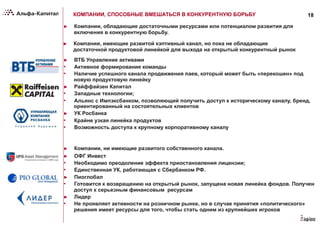 18КОМПАНИИ, СПОСОБНЫЕ ВМЕШАТЬСЯ В КОНКУРЕНТНУЮ БОРЬБУ
►  Компании, обладающие достаточными ресурсами или потенциалом развития для
включения в конкурентную борьбу.
►  ВТБ Управление активами
•  Активное формирование команды
•  Наличие успешного канала продвижения паев, который может быть «перекошен» под
новую продуктовую линейку
►  Райффайзен Капитал
•  Западные технологии;
•  Альянс с Импэксбанком, позволяющий получить доступ к историческому каналу, бренд,
ориентированный на состоятельных клиентов
►  УК Росбанка
•  Крайне узкая линейка продуктов
•  Возможность доступа к крупному корпоративному каналу
►  Компании, ни имеющие развитого собственного канала.
►  ОФГ Инвест
•  Необходимо преодоление эффекта приостановления лицензии;
•  Единственная УК, работающая с Сбербанком РФ.
►  Пиоглобал
•  Готовится к возвращению на открытый рынок, запущена новая линейка фондов. Получен
доступ к серьезным финансовым ресурсам
►  Лидер
•  Не проявляет активности на розничном рынке, но в случае принятия «политического»
решения имеет ресурсы для того, чтобы стать одним из крупнейших игроков
►  Компании, имеющие развитой кэптивный канал, но пока не обладающие
достаточной продуктовой линейкой для выхода на открытый конкурентный рынок
 
