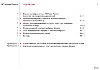 2
►  Оценка рынка розничных ПИФов в России
(клиенты, игроки, регионы, динамика) 3 – 7
►  Основные конкуренты (сильные и слабые стороны,
возможные инициативы) 9 – 19
►  Анализ рекламной активности (охват, структура, основные
сообщения рынку) 20 – 25
►  Международный опыт дистрибуции фондов 6 – 29
►  Поля предложения и продаж на российском рынке 30 – 33
►  Возможные предложения рынку 34 – 41
►  Выводы 42 – 44
►  Статистические показатели основных конкурентов на российском рынке
►  Изучение международного опыт дистрибуции паевых фондов
СОДЕРЖАНИЕ
1
2
3
4
5
6
7
Приложение 1
Приложение 2
 