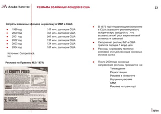 23РЕКЛАМА ВЗАИМНЫХ ФОНДОВ В США
Затраты взаимных фондов на рекламу в СМИ в США:
►  В 1979 году управляющим компаниям
в США разрешили рекламировоать
историческую доходность , что
вызвало резкий рост маркетинговой
активности компаний
►  Сегодня нат рекламу MF в США
тратится порядка 1 млрд. дол
►  Расходы на рекламу являются
ключевой статьей расходов основных
игроков рынка
►  После 2000 года основные
направления рекламы приходится на:
Телевидение
Радиостанции
Реклама в Интернете
Наружная реклама
СМИ
Реклама на транспорт
Источник: Competitrack.
Inc
►  1999 год 311 млн. долларов США
►  2000 год 356 млн. долларов США
►  2001 год 266 млн. долларов США
►  2002 год 131 млн. долларов США
►  2003 год 124 млн. долларов США
►  2004 год 187 млн. долларов США
Реклама по Правилу 482 (1979)
 