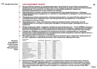 40“UNIT INVESTMENT TRUSTS”
►  На российском рынке на сегодняшний день практически отсутствует инструмент,
аналогичный unit investment trust. При этом, на других рынках он достаточно активно
развивается. В частности, на Украине его аналогом являются закрытые
недиверсифицируемые инвестиционные фонды.
►  Одновременно схожая технология предлагается при формировании и продаже
структурированных продуктов, в частности, Сертификаты (продукты участия) Банка
Credit Suisse.
►  Приведенные ранее результаты анализа показывают, что российские инвесторы на
сегодняшний день предпочитают высокорисковые инструменты, в основном
инструменты рынка акций
►  Одновременно с этим, российский инвестор предпочитает получение точной
информации по составу и структуре портфеля, который будет приобретен на его
средства.
►  Инвестиционная идея: создание семейства краткосрочных (3 – 5 лет) ЗПИФов акций, в
которых формируется стабильный инвестиционный портфель, изменения в который
вносятся исключительно при радикальном изменении инвестиционной обстановки.
►  Семейство ЗПИФов выводится на вторичный рынок и предлагается к продаже
аналогично структурированным инструментам инвестиционных банков, фактически с
котировкой инвестиционного портфеля.
►  Management fee по продукту устанавливается равной нулю. Средства привлекаются
за счет надбавки и курсовой разницы при вторичном обращении паев.
Пример:
Сертификат
Credit Suisse
номиналом
100 долларов
США
►  Идеологически примыкает к данному направлению инвестиционная идея запуска
рыночного ЗПИФа «Дивидендный», специализирующегося на инвестициях в акции,
выплачивающие дивиденды и производящего промежуточные выплаты пайщикам.
Эта инвестиционная идея является одним из основных «хитов» рынка США 2003 –
2004 года
 