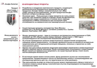 41КО-БРЕНДИНГОВЫЕ ПРОДУКТЫ
Продукт
«Мой Сейф» +
«Альфа-ПИФ»
►  Разработка и внедрение комплексного продукта, создающего
дополнительные конкурентные преимущества как для
продуктов «Альфа- Банка» (накопительный счет «Мой
сейф» (вклад до востребования), так для продуктов«Альфа-
Капитал» (открытые фонды акций).
►  Основная идея: Повышенную ставку процента по счету клиент
получает при вложении средств в фонды акций Альфа-Капитал;
Повышенная ставка сохраняется в течение всего периода
нахождения в ПИФах (понижается при погашении паев;
отслеживается на ежемесячной или ежеквартальной основе);
Фонд денежного
рынка –
предложение для
банков-партнеров
►  Фонды денежного рынка – один из основных инструментов инвестирования в США,
занимают до 35% общего рынка паевых фондов. Существуют с 1980 года и
позиционируются как альтернатива банковским депозитам.
►  По итогам проведенного анализа инвестиционных предпочтений сегодняшних
пайщиков можно предположить, что фонды денежного рынка на являются интересным
предложением для сегодняшней категории пайщиков, склонных к принятию на себя
повышенного риска.
►  Однако при дальнейше развитии индустрии произойдет вовлечение в инвестиционный
процесс широких кругов населения, более консервативно относящихся к инвестициям.
Может оказаться правильным предложить им существующий фонд с track record,
насчитывающим несколько лет.
►  Существующие продукты конкурентов: Банк Москвы
(совместно с УК Банка Москвы), Ситибанк (совместно с Тройка
Диалог, ПиоГлобал, ОФГ, ДВС)
►  В настоящее время можно использовать фонд денежного рынка как эксклюзивное
предложение, продвигающееся только по банковскому каналу и позиционируемое как
альтернатива депозиту для тех, кто практически не готов рисковать
►  При дальнейшем выходе на открытый рынок можно переименовать фонд и получить в
сознании клиента новый фонд с многолетним опытом (подтверждено исследованиями
экономистов США)
 