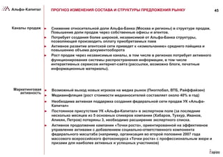 45ПРОГНОЗ ИЗМЕНЕНИЯ СОСТАВА И СТРУКТУРЫ ПРЕДЛОЖЕНИЯ РЫНКУ
Каналы продаж ►  Снижение относительной доли Альфа-Банка (Москва и регионы) в структуре продаж.
Повышение доли продаж через собственные офисы и агентов.
►  Потребует создания более широкой, независимой от Альфа-Банка структуры,
позволяющей производить оплату приобретаемых паев
►  Активное развитие агентской сети приведет к «измельчанию» среднего пайщика и
повышению объема документооборота
►  Рост продаж через независимые каналы, в том числе в регионах потребует активного
функционирования системы распространения информации, в том числе
интерактивных сервисов интернет-сайта (рассылки, возможно блоги, печатные
информационные материалы).
Маркетинговая
активность
►  Возможный выход новых игроков на медиа рынок (Пиоглобал, ВТБ, Райффайзен)
►  Медиаинфляция (рост стоимости медианосителей составляет около 40% в год)
►  Необходима активная поддержка создания федеральной сети продаж УК «Альфа-
Капитал»
►  Постоянное присутствие УК «Альфа-Капитал» в экспертном поле (за последние
несколько месяцев из 5 основных спикеров компании (Хабаров, Тухкур, Иванов,
Апикян, Петров) потеряны 3, необходимо расширение экспертного списка.
►  Активное продолжение кампании «Точки роста», ориентированной на эффективное
управление активами с добавлением социально-ответственного компонента
федерального масштаба (например, организация во второй половине 2007 года
массового всероссийского фотоконкурса «Точки роста» с профессиональным жюри и
призами для наиболее активных и успешных участников)
 