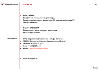 47
►  ООО «Управляющая компания «Альфа-Капитал»
►  109028, Москва, ул. Садовая-Кудринская, д. 32, стр.1
►  Телефон +7 (495) 797-3152
►  Факс +7 (495) 797-3151
►  e-mail: csavitsky@alfacapital.ru
►  www.alfacapital.ru
Координаты
КОНТАКТЫ
►  Кирилл САВИЦКИЙ,
Директор по стратегическому маркетингу
УК «Альфа-Капитал»
►  Илья ХАЙКИН,
Заместитель Генерального директора,
Директор департамента маркетинга, PR и развития бизнеса УК
«Альфа-Капитал»
 