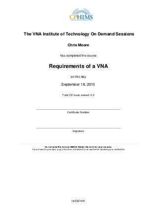 The VNA Institute of Technology On Demand Sessions
Chris Moore
has completed the course
Requirements of a VNA
on this day
September 18, 2015
Total CE hours earned: 0.5
_________________________________________________________
Certificate Number
_________________________________________________________
Signature
____________________________________________________________________________________
Do not send this form to HIMSS. Retain this form for your records.
You will need to provide a copy of this form if selected for an audit when renewing your certification
fxnZjtZYsR
 