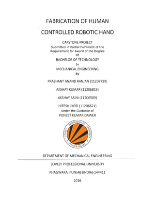 FABRICATION OF HUMAN
CONTROLLED ROBOTIC HAND
CAPSTONE PROJECT
Submitted in Partial Fulfilment of the
Requirement for Award of the Degree
Of
BACHELOR OF TECHNOLOGY
In
MECHANICAL ENGINEERING
By
PRASHANT ANAND RANJAN (11207739)
AKSHAY KUMAR (11206819)
AKSHAY SAINI (11206909)
HITESH JYOTI (11206621)
Under the Guidance of
PUNEET KUMAR DAWER
DEPARTMENT OF MECHANICAL ENGINEERING
LOVELY PROFESSIONAL UNIVERSITY
PHAGWARA, PUNJAB (INDIA)-144411
2016
 