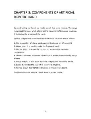 10
CHAPTER 3: COMPONENTS OF ARTIFICIAL
ROBOTIC HAND
In constructing our hand, we made use of five servo motors. The servo
motor is at the base, which allows for the movement of the whole structure.
It facilitates the gripping of the hand.
Various components used in electro-mechanical structure are as follows:
1. Microcontroller: We have used Arduino Uno based on ATmega328.
2. Waste pipe: It is used to make the fingers of hand.
3. Electric wires: It is used for connection between the electronic
components.
4. Thread: It is used to provide the motion to waste pipes driven by servo
motors.
5. Servo motors: It acts as an actuator and provides motion to device.
6. Base: It provides the support to the whole structure.
7. Printed Circuit Board (PCB): It is used to make circuit board.
Simple structure of artificial robotic hand is shown below:
 