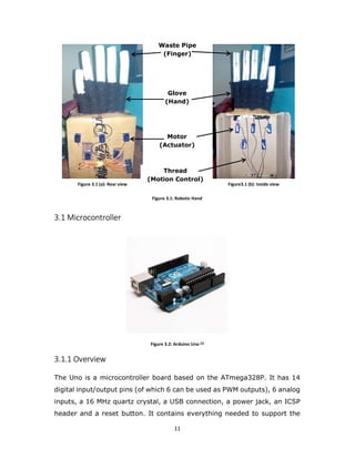 11
3.1
3.1 Microcontroller
Figure 3.2: Arduino Uno [2]
3.1.1 Overview
The Uno is a microcontroller board based on the ATmega328P. It has 14
digital input/output pins (of which 6 can be used as PWM outputs), 6 analog
inputs, a 16 MHz quartz crystal, a USB connection, a power jack, an ICSP
header and a reset button. It contains everything needed to support the
Figure 2.1(a) Figure 2.1(b)Figure 3.1 (a): Rear view Figure3.1 (b): Inside view
Waste Pipe
(Finger)
Glove
(Hand)
Motor
(Actuator)
Thread
(Motion Control)
Figure 3.1: Robotic Hand
 