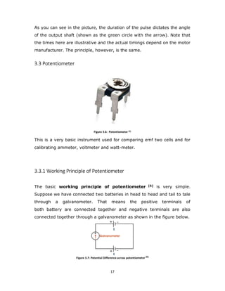 17
As you can see in the picture, the duration of the pulse dictates the angle
of the output shaft (shown as the green circle with the arrow). Note that
the times here are illustrative and the actual timings depend on the motor
manufacturer. The principle, however, is the same.
3.3 Potentiometer
Figure 3.6: Potentiometer [5]
This is a very basic instrument used for comparing emf two cells and for
calibrating ammeter, voltmeter and watt-meter.
3.3.1 Working Principle of Potentiometer
The basic working principle of potentiometer [5] is very simple.
Suppose we have connected two batteries in head to head and tail to tale
through a galvanometer. That means the positive terminals of
both battery are connected together and negative terminals are also
connected together through a galvanometer as shown in the figure below.
Figure 3.7: Potential Difference across potentiometer [5]
 