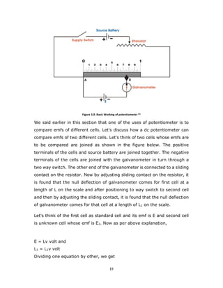 19
Figure 3.8: Basic Working of potentiometer [5]
We said earlier in this section that one of the uses of potentiometer is to
compare emfs of different cells. Let's discuss how a dc potentiometer can
compare emfs of two different cells. Let's think of two cells whose emfs are
to be compared are joined as shown in the figure below. The positive
terminals of the cells and source battery are joined together. The negative
terminals of the cells are joined with the galvanometer in turn through a
two way switch. The other end of the galvanometer is connected to a sliding
contact on the resistor. Now by adjusting sliding contact on the resistor, it
is found that the null deflection of galvanometer comes for first cell at a
length of L on the scale and after positioning to way switch to second cell
and then by adjusting the sliding contact, it is found that the null deflection
of galvanometer comes for that cell at a length of L1 on the scale.
Let's think of the first cell as standard cell and its emf is E and second cell
is unknown cell whose emf is E1. Now as per above explanation,
E = Lv volt and
L1 = L1v volt
Dividing one equation by other, we get
 