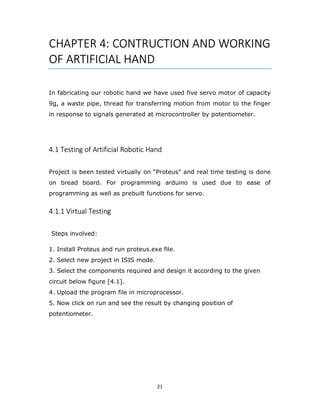 21
CHAPTER 4: CONTRUCTION AND WORKING
OF ARTIFICIAL HAND
In fabricating our robotic hand we have used five servo motor of capacity
9g, a waste pipe, thread for transferring motion from motor to the finger
in response to signals generated at microcontroller by potentiometer.
4.1 Testing of Artificial Robotic Hand
Project is been tested virtually on “Proteus” and real time testing is done
on bread board. For programming arduino is used due to ease of
programming as well as prebuilt functions for servo.
4.1.1 Virtual Testing
Steps involved:
1. Install Proteus and run proteus.exe file.
2. Select new project in ISIS mode.
3. Select the components required and design it according to the given
circuit below figure [4.1].
4. Upload the program file in microprocessor.
5. Now click on run and see the result by changing position of
potentiometer.
 