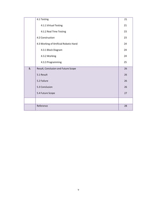 v
4.1 Testing
4.1.1 Virtual Testing
4.1.2 Real Time Testing
4.2 Construction
4.3 Working of Artificial Robotic Hand
4.3.1 Block Diagram
4.3.2 Working
4.3.3 Programming
21
5. Result, Conclusion and Future Scope
5.1 Result
5.2 Failure
5.3 Conclusion
5.4 Future Scope
26
26
26
26
27
Reference 28
21
23
23
24
24
24
25
 