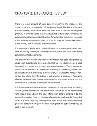 2
CHAPTER 2: LITERATURE REVIEW
There is a great amount of work done in identifying the motion of the
human body and, in particular, of the human hand. The fields of interest
are also diverse; much of the work has been done in the area of computer
graphics, in order to create realistic virtual motion for avatar animation, for
automatic hand language identification, for automatic sketching, etc.; also
in the areas of humanoid robotics, in order to program human-like motion
in the robots, and in the area of biomechanics.
This diversity of goals led to many diﬀerent techniques being developed.
Here we will try to compile the most successful ones and also adept some
general classification scheme.
The extraction of motion and posture information has been categorized by
Varga et al. according to three aspects, that we reproduce here as a good
framework to classify the previous and actual research. The extraction of
motion information can be categorized according to the sensing device used
as contact (in which the device is mounted on, or touches the hand) or non-
contact (in which the information is extracted at a distance). Regarding
whether the whole hand or only some characteristic points are tracked, the
information is classified as complete or incomplete.
This information can be transferred directly to some geometric modelling
system (direct transfer) or the information can be fed to an intermediate
hand model that adjusts the raw information before sending it to the
geometric modeller (indirect transfer, also called model-based). Figure 2.1
shows a graphic depicting those options. Notice that any combination may
give valid data; in the Figure, we have highlighted the options that may be
used in our research.
 