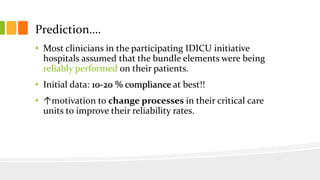 Prediction….
• Most clinicians in the participating IDICU initiative
hospitals assumed that the bundle elements were being
reliably performed on their patients.
• Initial data: 10-20 % compliance at best!!
• ↑motivation to change processes in their critical care
units to improve their reliability rates.
 