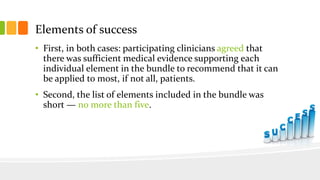 Elements of success
• First, in both cases: participating clinicians agreed that
there was sufficient medical evidence supporting each
individual element in the bundle to recommend that it can
be applied to most, if not all, patients.
• Second, the list of elements included in the bundle was
short — no more than five.
 
