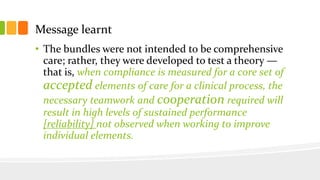 Message learnt
• The bundles were not intended to be comprehensive
care; rather, they were developed to test a theory —
that is, when compliance is measured for a core set of
accepted elements of care for a clinical process, the
necessary teamwork and cooperation required will
result in high levels of sustained performance
[reliability] not observed when working to improve
individual elements.
 