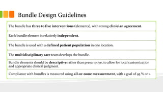 Bundle Design Guidelines
The bundle has three to five interventions (elements), with strong clinician agreement.
Each bundle element is relatively independent.
The bundle is used with a defined patient population in one location.
The multidisciplinary care team develops the bundle.
Bundle elements should be descriptive rather than prescriptive, to allow for local customization
and appropriate clinical judgment.
Compliance with bundles is measured using all-or-none measurement, with a goal of 95 % or >
 