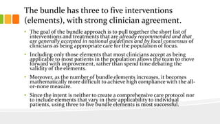 The bundle has three to five interventions
(elements), with strong clinician agreement.
• The goal of the bundle approach is to pull together the short list of
interventions and treatments that are already recommended and that
are generally accepted in national guidelines and by local consensus of
clinicians as being appropriate care for the population of focus.
• Including only those elements that most clinicians accept as being
applicable to most patients in the population allows the team to move
forward with improvement, rather than spend time debating the
validity of the elements.
• Moreover, as the number of bundle elements increases, it becomes
mathematically more difficult to achieve high compliance with the all-
or-none measure.
• Since the intent is neither to create a comprehensive care protocol nor
to include elements that vary in their applicability to individual
patients, using three to five bundle elements is most successful.
 