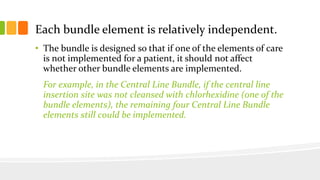 Each bundle element is relatively independent.
• The bundle is designed so that if one of the elements of care
is not implemented for a patient, it should not affect
whether other bundle elements are implemented.
For example, in the Central Line Bundle, if the central line
insertion site was not cleansed with chlorhexidine (one of the
bundle elements), the remaining four Central Line Bundle
elements still could be implemented.
 
