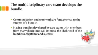 The multidisciplinary care team develops the
bundle.
• Communication and teamwork are fundamental to the
success of a bundle.
• Having bundles developed by care teams with members
from many disciplines will improve the likelihood of the
bundle’s acceptance and success.
 