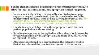 Bundle elements should be descriptive rather than prescriptive, to
allow for local customization and appropriate clinical judgment.
• In some cases, the science or generally accepted opinion may
support a general care element, but the care element could be
implemented in several ways or have varying interpretations. For
example, the DVT and PUD prophylaxis elements of the
Ventilator Bundle do not specify the type of prophylaxis.
• Local clinicians will determine the appropriate form for their
patient population and care setting.
• Bundles elements must be applied sensibly; they should never be
forced when clinically inappropriate, and there should always be
an “opt out” choice.
• All exceptions should be documented in the patient record so
that all members of the care team are aware of the rationale.
 