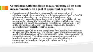 Compliance with bundles is measured using all-or-none
measurement, with a goal of 95 percent or greater.
• Compliance with bundles is measured by documentation of
adherence to all elements of the bundle using a simple “yes” or “no.” If
all elements have been accomplished, or if an element was
documented as medically contraindicated (with the goal that all care
team members know the rationale for exceptions, which may change
over time), the bundle is counted as complete for that patient. If any
of the elements are absent in the documentation, the bundle is
incomplete (no “partial credit” is given).
• The percentage of all-or-none compliance for a bundle always focuses
on a patient population (e.g., the percentage of patients on ventilators
in the ICU who received all bundle elements, or had documentation of
contraindications). This all-or-none measurement approach for
bundles focuses attention on the importance of delivering all
elements of the bundle to the patient, unless medically
contraindicated.
 