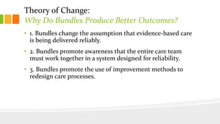 Theory of Change:
Why Do Bundles Produce Better Outcomes?
• 1. Bundles change the assumption that evidence-based care
is being delivered reliably.
• 2. Bundles promote awareness that the entire care team
must work together in a system designed for reliability.
• 3. Bundles promote the use of improvement methods to
redesign care processes.
 