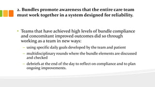 2. Bundles promote awareness that the entire care team
must work together in a system designed for reliability.
• Teams that have achieved high levels of bundle compliance
and concomitant improved outcomes did so through
working as a team in new ways:
– using specific daily goals developed by the team and patient
– multidisciplinary rounds where the bundle elements are discussed
and checked
– debriefs at the end of the day to reflect on compliance and to plan
ongoing improvements.
 