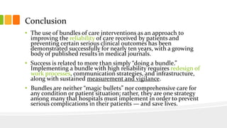 Conclusion
• The use of bundles of care interventions as an approach to
improving the reliability of care received by patients and
preventing certain serious clinical outcomes has been
demonstrated successfully for nearly ten years, with a growing
body of published results in medical journals.
• Success is related to more than simply “doing a bundle.”
Implementing a bundle with high reliability requires redesign of
work processes, communication strategies, and infrastructure,
along with sustained measurement and vigilance.
• Bundles are neither “magic bullets” nor comprehensive care for
any condition or patient situation; rather, they are one strategy
among many that hospitals must implement in order to prevent
serious complications in their patients — and save lives.
 