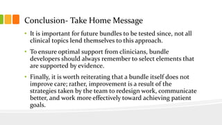 Conclusion- Take Home Message
• It is important for future bundles to be tested since, not all
clinical topics lend themselves to this approach.
• To ensure optimal support from clinicians, bundle
developers should always remember to select elements that
are supported by evidence.
• Finally, it is worth reiterating that a bundle itself does not
improve care; rather, improvement is a result of the
strategies taken by the team to redesign work, communicate
better, and work more effectively toward achieving patient
goals.
 