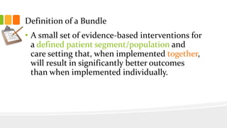 Definition of a Bundle
• A small set of evidence-based interventions for
a defined patient segment/population and
care setting that, when implemented together,
will result in significantly better outcomes
than when implemented individually.
 