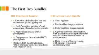 The First Two Bundles
IHI Ventilator Bundle
• 1. Elevation of the head of the bed
to between 30 and 45 degrees
• 2. Daily “sedation vacations” and
assessment of readiness to extubate
• 3. Peptic ulcer disease (PUD)
prophylaxis
• 4. Deep venous thrombosis (DVT)
prophylaxis
• (Note: A fifth bundle element,
“Daily oral care with chlorhexidine,”
was added in 2010.)
IHI Central Line Bundle
• 1. Hand hygiene
• 2. Maximal barrier precautions
• 3. Chlorhexidine skin antisepsis
• 4. Optimal catheter site selection,
with avoidance of using the femoral
vein for central venous access in
adult patients
• 5. Daily review of line necessity,
with prompt removal of
unnecessary lines
 