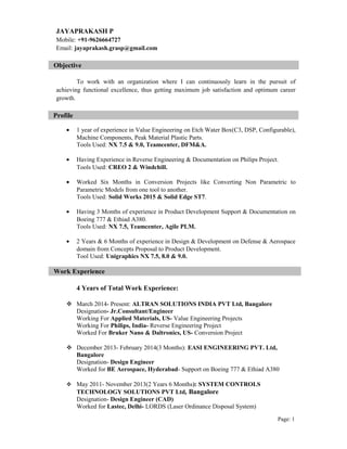 JAYAPRAKASH P
Mobile: +91-9626664727
Email: jayaprakash.grasp@gmail.com
Objective
To work with an organization where I can continuously learn in the pursuit of
achieving functional excellence, thus getting maximum job satisfaction and optimum career
growth.
Profile
• 1 year of experience in Value Engineering on Etch Water Box(C3, DSP, Configurable),
Machine Components, Peak Material Plastic Parts.
Tools Used: NX 7.5 & 9.0, Teamcenter, DFM&A.
• Having Experience in Reverse Engineering & Documentation on Philips Project.
Tools Used: CREO 2 & Windchill.
• Worked Six Months in Conversion Projects like Converting Non Parametric to
Parametric Models from one tool to another.
Tools Used: Solid Works 2015 & Solid Edge ST7.
• Having 3 Months of experience in Product Development Support & Documentation on
Boeing 777 & Ethiad A380.
Tools Used: NX 7.5, Teamcenter, Agile PLM.
• 2 Years & 6 Months of experience in Design & Development on Defense & Aerospace
domain from Concepts Proposal to Product Development.
Tool Used: Unigraphics NX 7.5, 8.0 & 9.0.
Work Experience
4 Years of Total Work Experience:
 March 2014- Present: ALTRAN SOLUTIONS INDIA PVT Ltd, Bangalore
Designation- Jr.Consultant/Engineer
Working For Applied Materials, US- Value Engineering Projects
Working For Philips, India- Reverse Engineering Project
Worked For Bruker Nano & Daltronics, US- Conversion Project
 December 2013- February 2014(3 Months): EASI ENGINEERING PVT. Ltd,
Bangalore
Designation- Design Engineer
Worked for BE Aerospace, Hyderabad- Support on Boeing 777 & Ethiad A380
 May 2011- November 2013(2 Years 6 Months): SYSTEM CONTROLS
TECHNOLOGY SOLUTIONS PVT Ltd, Bangalore
Designation- Design Engineer (CAD)
Worked for Lastec, Delhi- LORDS (Laser Ordinance Disposal System)
Page: 1
 