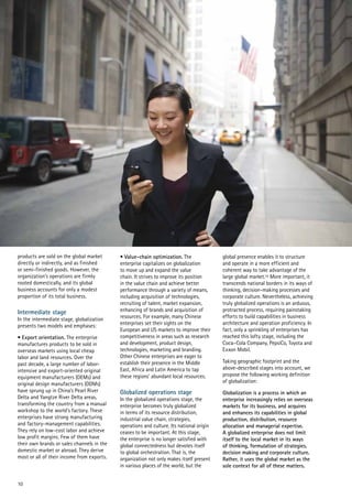 10
products are sold on the global market
directly or indirectly, and as finished
or semi-finished goods. However, the
organization’s operations are firmly
rooted domestically, and its global
business accounts for only a modest
proportion of its total business.
Intermediate stage
In the intermediate stage, globalization
presents two models and emphases:
• Export orientation. The enterprise
manufactures products to be sold in
overseas markets using local cheap
labor and land resources. Over the
past decade, a large number of labor-
intensive and export-oriented original
equipment manufacturers (OEMs) and
original design manufacturers (ODMs)
have sprung up in China’s Pearl River
Delta and Yangtze River Delta areas,
transforming the country from a manual
workshop to the world’s factory. These
enterprises have strong manufacturing
and factory-management capabilities.
They rely on low-cost labor and achieve
low profit margins. Few of them have
their own brands or sales channels in the
domestic market or abroad. They derive
most or all of their income from exports.
• Value-chain optimization. The
enterprise capitalizes on globalization
to move up and expand the value
chain. It strives to improve its position
in the value chain and achieve better
performance through a variety of means,
including acquisition of technologies,
recruiting of talent, market expansion,
enhancing of brands and acquisition of
resources. For example, many Chinese
enterprises set their sights on the
European and US markets to improve their
competitiveness in areas such as research
and development, product design,
technologies, marketing and branding.
Other Chinese enterprises are eager to
establish their presence in the Middle
East, Africa and Latin America to tap
these regions’ abundant local resources.
Globalized operations stage
In the globalized operations stage, the
enterprise becomes truly globalized
in terms of its resource distribution,
industrial value chain, strategies,
operations and culture. Its national origin
ceases to be important. At this stage,
the enterprise is no longer satisfied with
global connectedness but devotes itself
to global orchestration. That is, the
organization not only makes itself present
in various places of the world, but the
global presence enables it to structure
and operate in a more efficient and
coherent way to take advantage of the
large global market.10 More important, it
transcends national borders in its ways of
thinking, decision-making processes and
corporate culture. Nevertheless, achieving
truly globalized operations is an arduous,
protracted process, requiring painstaking
efforts to build capabilities in business
architecture and operation proficiency. In
fact, only a sprinkling of enterprises has
reached this lofty stage, including the
Coca–Cola Company, PepsiCo, Toyota and
Exxon Mobil.
Taking geographic footprint and the
above-described stages into account, we
propose the following working definition
of globalization:
Globalization is a process in which an
enterprise increasingly relies on overseas
markets for its business, and acquires
and enhances its capabilities in global
production, distribution, resource
allocation and managerial expertise.
A globalized enterprise does not limit
itself to the local market in its ways
of thinking, formulation of strategies,
decision making and corporate culture.
Rather, it uses the global market as the
sole context for all of these matters.
 