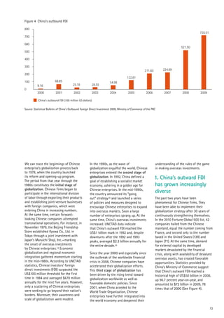 13
Figure 4 China’s outbound FDI
China’s outbound FDI (100 million US dollars)
Source: Statistical Bulletin of China's Outbound Foreign Direct Investment 2009, Ministry of Commerce of the PRC
0
100
2000
9.16
68.85
25.18 28.55
54.98
122.61
211.60 224.69
521.50
720.51
2001 2002 2003 2004 2005 2006 2007 2008 2009
200
300
400
500
600
700
800
We can trace the beginnings of Chinese
enterprise’s globalization process back
to 1978, when the country launched
its reform and opening-up program.
The period from that year through the
1980s constitutes the initial stage of
globalization. Chinese firms began to
participate in the international division
of labor through exporting their products
and establishing joint-venture businesses
with foreign companies, which were
entering China in increasing numbers.
At the same time, certain forward-
looking Chinese companies attempted
transnational operations. For instance, in
November 1979, the Beijing Friendship
Store established Kyowa Co., Ltd. in
Tokyo through a joint investment with
Japan’s Maruichi Shoji, Inc.—marking
the onset of overseas investments
by Chinese enterprises.14 Economic
globalization and regional economic
integration gathered momentum starting
in the mid-1980s. According to UNCTAD
statistics, Chinese investors’ foreign
direct investments (FDI) surpassed the
US$100 million threshold for the first
time in 1984 and averaged $670 million
annually for the next five years. However,
only a scattering of Chinese enterprises
were seeking to go beyond their nation’s
borders. Moreover, their awareness and
scale of globalization were modest.
In the 1990s, as the wave of
globalization engulfed the world, Chinese
enterprises entered the second stage of
globalization. In 1992, China defined a
goal of establishing a socialist market
economy, ushering in a golden age for
Chinese enterprises. In the mid-1990s,
the country announced its “going
out” strategy15 and launched a series
of policies and measures designed to
encourage Chinese enterprises to expand
into overseas markets. Soon a large
number of enterprises sprang up. At the
same time, China’s overseas investments
increased. UNCTAD data indicate
that China’s outward FDI reached the
US$1 billion mark in 1992 and, despite
downturns after the 1992 and 1993
peaks, averaged $2.3 billion annually for
the entire decade.16
Since the year 2000 and especially since
the outbreak of the worldwide financial
crisis in 2008, Chinese companies have
accelerated their globalization efforts.
This third stage of globalization has
been driven by the rising trend toward
globalization worldwide as well as
favorable domestic policies. Since
2001, when China acceded to the
World Trade Organization, Chinese
enterprises have further integrated into
the world economy and deepened their
understanding of the rules of the game
in making overseas investments.
1. China’s outward FDI
has grown increasingly
diverse
The past two years have been
phenomenal for Chinese firms. They
have been able to implement their
globalization strategy after 30 years of
continuously strengthening themselves.
In the 2010 Fortune Global 500 list, 42
companies hailed from the Chinese
mainland, equal the number coming from
France, and second only to the number
based in the United States (139) and
Japan (71). At the same time, demand
for external capital by developed
markets devastated by the financial
crisis, along with availability of devalued
overseas assets, has created favorable
opportunities. Statistics provided by
China’s Ministry of Commerce suggest
that China’s outward FDI reached a
historical high of US$50 billion in 2008,
up 96.7 percent year-on-year, and
amounted to $72 billion in 2009, 78
times that of 2000 (See Figure 4).
 