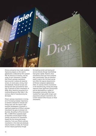 14
Chinese enterprises have made steadfast,
impressive progress on the road to
globalization, evidenced by their outward
FDI, the diversity of investors, and the
scope of such investments. Consider
that China’s overseas investments
have occurred in almost all industrial
sectors. In recent years, mining, retail
and wholesale, financial services and
leasing have each accounted for more
than 10 percent of these investments. In
2008, these industries accounted for a
combined 86 percent (See Table 1). By
contrast, share of manufacturing has
decreased.
China’s overseas investments in mining
are of increasing strategic importance,
as domestic demand for minerals and
energy soars with the nation’s rapid
economic development. At present, a
significant proportion of China’s overseas
investments has gone to mineral-rich
Australia. According to China Economic
Net, in 2009 China surpassed Japan
as Australia’s second-largest foreign
investor, and most of its investments
flowed into the mining and energy
industries. To be sure, China’s overseas
investments in the retail and wholesale
industry (mainly in trade), the financial
services industry (primarily through
the banking sector), and leasing and
services (mostly through shareholding)
have grown rapidly. However, these
investments tend to be more scattered
than concentrated. They are therefore
small in scale at the firm level and do
not reflect the typical characteristics
of Chinese companies’ globalization
effort. In contrast, China’s investments
in the manufacturing, mining and energy
industries show significant concentration
and are dominated by a number of
heavyweight enterprises. Most have
resulted from high-profile mergers and
acquisitions and joint investments. Our
current research effort focuses on these
investments.
 