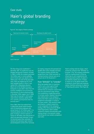 19
Case study
Haier’s global branding
strategy
The Haier Group was established in
December 1991. Its predecessor was the
Qingdao Refrigerator Company, founded
in 1984. In 2009, the company generated
124.3 billion yuan in revenue globally,
and its brand name was valued at 81.2
billion yuan.18 For each of the past eight
years, Haier has topped the list of the
most valuable brands in China. It was
ranked 27th in Bloomberg Business
Week’s list of the 50 Most Innovative
Companies in June 2010.19 Data from the
business intelligence firm Euromonitor
International, as cited by Dazhong Daily
in December 2009, suggest that in 2009
Haier took the top spot in white-goods
retail volume, boasting a global share
of 5.1 percent, up 0.8 percent from the
previous year.20
Since 1984, Haier has evolved from
a collectively owned small enterprise
with 53 dissatisfied employees and
annual losses of 1.47 million yuan21 to a
renowned global consumer electronics
giant. It brings in annual revenues in
excess of 100 billion yuan (30 percent of
which are generated overseas). It owns
16 industrial parks (four overseas), 29
factories (24 overseas), eight research
and development centers (five overseas),
61 trading companies (19 overseas) and
58,800 sales outlets (45,800 overseas).
The company employs 60,000-plus
people (more than 3,000 overseas). Its
overseas business revenue soars at an
annual rate of 30-50 percent.22
From “defender” to “extender”
What has enabled Haier to transform
itself in such a short span of time?
Haier’s management team firmly
believed that an enterprise cannot move
onto the international stage without
first establishing a leadership position
in its home market. However, executives
also realized early in the company’s
history that Haier could not sustain its
competitive advantage if it clung to
the home market. They therefore made
participation in global competition
a core component of the company’s
strategy. After China joined the World
Trade Organization, Haier’s leaders
resolved to expand internationally while
staying strong in the domestic market
and letting the two markets complement
each other.
Haier’s strategy had two stages, which
moved the company from “defender” to
“extender.” First, the company established
itself as a leading brand in China by
enhancing its core competencies and
improving product quality. Its place in
the domestic market secure, it began
to reach out to the global market with
its products, brand name and corporate
culture, therefore achieving its objective
of “dancing with wolves” (See Figure 8).
Figure 8 Two stages of Haier’s strategy
Source: Haier.com
1984 1991 1998 2005
Capturing the domestic market Developing the global market
Branding
strategy
Total quality
control
OEC management
model
“market chain” process
reengineering
The T model in
processing orders
Diversification
strategy
Outward looking
strategy
Global branding
strategy
 