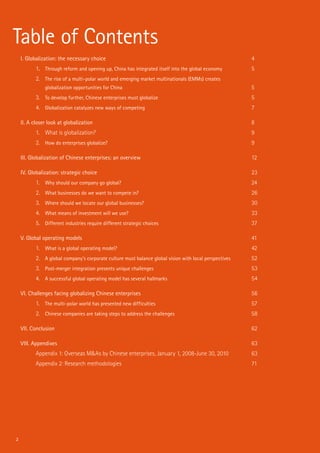 2
Table of Contents
I. Globalization: the necessary choice	 4
1.	 Through reform and opening up, China has integrated itself into the global economy	 5
2.	 The rise of a multi-polar world and emerging market multinationals (EMMs) creates
	 globalization opportunities for China	 5
3.	 To develop further, Chinese enterprises must globalize	 5
4.	 Globalization catalyzes new ways of competing	 7
II. A closer look at globalization	 8
1.	 What is globalization?	 9
2.	 How do enterprises globalize?	 9
III. Globalization of Chinese enterprises: an overview	 12
IV. Globalization: strategic choice	 23
1.	 Why should our company go global?	 24
2.	 What businesses do we want to compete in?	 26
3.	 Where should we locate our global businesses?	 30
4.	 What means of investment will we use?	 33
5.	 Different industries require different strategic choices	 37
V. Global operating models	 41
1.	 What is a global operating model?	 42
2.	 A global company’s corporate culture must balance global vision with local perspectives	 52
3.	 Post-merger integration presents unique challenges	 53
4.	 A successful global operating model has several hallmarks	 54
VI. Challenges facing globalizing Chinese enterprises	 56
1.	 The multi-polar world has presented new difficulties	 57
2.	 Chinese companies are taking steps to address the challenges	 58
VII. Conclusion	 62
VIII. Appendixes	 63
Appendix 1: Overseas M&As by Chinese enterprises, January 1, 2008-June 30, 2010	 63
Appendix 2: Research methodologies	 71
 