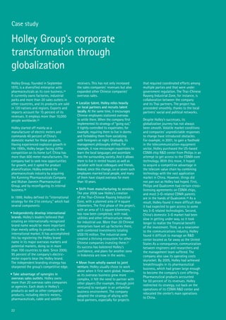 22
Case study
Holley Group, founded in September
1970, is a diversified enterprise with
pharmaceuticals as its core business.24
It currently owns factories, industrial
parks and more than 20 sales outlets in
other countries, and its products are sold
in 120 nations and regions. Exports and
imports account for 15 percent of its
revenues. It employs more than 10,000
people worldwide.25
Holley started off mainly as a
manufacturer of electric meters and
commands 40 percent of China’s
domestic market for these products.
Having experienced explosive growth in
the 1990s, Holley began facing stiffer
competition on its home turf. China has
more than 600 meter manufacturers. The
company had to seek new opportunities
for growth, and it opted for product
diversification. Holley entered the
pharmaceuticals industry by acquiring
the Kunming Pharmaceuticals Company
and Wuhan Jianmin Pharmaceutical
Group, and by reconfiguring its internal
business.26
In 1999, Holley defined its “international
strategy for the 21st century,” which had
several components:
• Independently develop international
brands. Holley’s leaders believed that
creating an internationally recognized
brand name would be more important
than merely selling its products in the
international market. It has accomplished
this by registering the Holley brand
name in its major overseas markets and
potential markets, doing so in more
than 100 countries to date. Since 2000,
95 percent of the company’s electric-
meter exports bear the Holley brand.
The independent branding strategy has
sharpened the group’s competitive edge.
• Take advantage of synergies in
overseas sales outlets. Holley owns
more than 20 overseas sales companies
or agencies. Each deals in Holley’s
products as well as other companies’
products, including electric meters,
pharmaceuticals, cable and satellite
receivers. This has not only increased
the sales companies’ revenues but also
expanded other Chinese companies’
overseas sales.
• Localize talent. Holley relies heavily
on local partners and recruits talent
locally. At the same time, it encourages
Chinese employees stationed overseas
to settle there. When the company first
implemented its strategy of “going out,”
it tightly controlled its expatriates; for
example, requiring them to live in dorms
and forbidding them from socializing
with foreigners at night. Gradually, its
management philosophy shifted. For
example, it now encourages expatriates to
learn the local languages and assimilate
into the surrounding society. And it allows
them to live in rented houses as well as
socialize with local colleagues and friends.
Indeed, since this change, six or seven such
employees married local people, and many
of them have stayed overseas for more
than 10 years.
• Shift from manufacturing to services.
The year 2006 saw Holley’s creation
of the Thai-Chinese Rayong Industrial
Zone, with a planned area of 4 square
kilometers. The first phase of the project,
with an area of 1.5 square kilometers,
has now been completed, with road,
utilities and other infrastructure ready
for industrial use. More than 20 Chinese
enterprises have set up factories there,
with combined investments totaling
US$170 million. The industrial zone
created a thriving ecosystem for other
Chinese companies investing there.27
Its success has bolstered Holley’s
confidence, and plans for another zone
in Indonesia are now in the works.
• Move from wholly owned to joint
venture. Holley usually chose to work
alone when it first went global. However,
as its overseas business grew more
complex, it felt the need to partner with
other players (for example, through joint
ventures) to navigate in an unfamiliar
business environment. The company
adopted the strategy of allying with
local partners, especially for projects
that required coordinated efforts among
multiple parties and that were under
government regulation. The Thai-Chinese
Rayong Industrial Zone, for instance, is
collaboration between the company
and its Thai partners. The project has
proceeded smoothly, thanks to the local
partners’ social and political networks.
Despite Holley’s successes, its
globalization journey has not always
been smooth. Volatile market conditions
and companies’ unpredictable responses
to change have introduced obstacles.
For example, in 2001, to gain a foothold
in the telecommunication-equipment
sector, Holley purchased the US-based
CDMA chip R&D center from Philips in an
attempt to get access to the CDMA core
technology. With this move, it hoped
to acquire a competitive advantage in
the telecom value chain by combining
technology with the vast application
market in China. However, things did
not pan out as Holley had hoped. First,
Philips and Qualcomm had certain cross-
licensing agreements on CDMA chips,
and most 3-G-related CDMA patents
are in the hands of Qualcomm.28 As a
result, Holley found it more difficult than
it had expected to gain access to some
key 3-G related technologies. Second,
China’s domestic 3-G market had been
slow in getting under way, so it took
longer to realize the financial benefit
of the investment. Third, as a newcomer
to the communications industry, Holley
found it difficult to manage an R&D
center located as far away as the United
States As a consequence, communication
between engineers and researchers and
the management team suffered. The
company also saw its operating costs
skyrocket. By 2005, Holley had achieved
breakthroughs in its pharmaceutical
business, which had grown large enough
to become the company’s core offering.
Pharmaceutical products accounted
for 50 percent of its revenues. Holley
redirected its strategy, cut back on the
operations of its CDMA R&D center and
relocated the center’s main operations
to China.
Holley Group’s corporate
transformation through
globalization
 