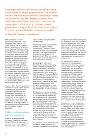 26
While constructing an overall
globalization strategy from a long-
term perspective is essential, it is
equally important that an enterprise
approach globalization in line with its
current situation and objectives. More
specifically, companies need to consider
such factors as their capabilities, stage
of development and characteristics of
the industries in which they compete
in formulating globalization strategies.
Otherwise, globalization will remain
out of reach or could even endanger
an enterprise’s development. While
globalization is a worthy goal, a firm
should not pursue it merely for its own
sake. Of the enterprises that responded
to our surveys, most indicated that they
have finalized globalization moves of one
sort or another or plan to do so within
two years, but 6 percent said they have
no plans for globalizing within the next
two years. Evidently, globalization is not
the only road worth pursuing.
Regardless of the objectives globalization
is intended to support, success requires
a leadership team with a vision and
capabilities for globalization. The
ultimate goal of any enterprise is
to create value. Strategies that do
not contribute to value creation are
unjustified, however grand they may
appear. Therefore, the material result
of a globalization strategy ought to be
enhanced international competitiveness
and the creation of value for
stakeholders.
2. What businesses do we
want to compete in?
In addition to assessing desired
outcomes of globalization, companies
must ask, “What kinds of overseas
businesses do we want to engage in?”
Companies achieve global growth in
various ways but mainly through the
following stages:
1. Relocating existing lines of business
overseas. This approach enables
optimization of a company’s current
operations to reduce costs and improve
profitability, thus ensuring sustainable
development. Coca-Cola setting up
production lines in China is an example
of this model. It is true to the majority of
companie’s overseas busineses.
2. Extending the value chain
downstream or upstream, or moving
up the value chain. By adopting this
approach, an enterprise enlarges its
sphere of business in its own industry
through expansion of the activities in
which it engages.34 For instance, Google,
which generates the bulk of its income
through online advertisements, has taken
a major step by establishing Google
Wave, a shared space on the Web where
people can collaborate using richly
formatted texts, photos, videos, maps
and more. This product has significantly
expanded Google’s advertising business.
3. Developing new business in a new
environment. GE offers an apt example
of such transformation. The company
has made breakthrough innovations in
emerging markets by designing portable
and affordable medical instruments.
For instance, it has developed portable
electrocardiographic equipment priced at
US$1,000.00 for the Indian rural market
and portable ultrasound equipment
priced at US$15,000.00, for the Chinese
rural market. In the process, GE has
reaped huge profits in these emerging
markets and has fueled growth by
bringing these low-end products back to
the US market.35
Few globalizing Chinese enterprises have
reached the stage of developing new
businesses in new environments. Notable
exceptions include the Holley Group and
the Haier Group, which have established
industrial parks overseas. While some
enterprises cling to their original line of
business, many others strive to extend
their value chain. In an interview with
us, the senior manager of one enterprise
said that his company had gone global by
establishing a global value chain rather
than by exporting its products to the
global market.
We believe that this approach has
great merit. An enterprise’s value
chain represents the various processes
involved in the production of goods
(and services)—from research and
development to the acquisition of
raw materials, and from production
and marketing to final delivery of
products. It also represents the various
activities the enterprise undertakes
to generate profits and strengthen its
competitiveness. A company establishes
its core competencies by enhancing
various capabilities while managing
and developing its value chain. The
value chain varies from enterprise to
enterprise. In setting up a globalization
strategy, a business should first
analyze its comparative strengths and
weaknesses in terms of resources and
capabilities, and then determine which
links in the value chain should go global.
Innovation is a primary consideration
for the majority of Chinese enterprises—
it is the only avenue through which
they can expand to the global market,
extend from the low end to the high
end of the value chain and therefore
achieve profitability and sustainable
development. Amid a volatile
international business environment
and rapid technological advances, it
is imperative that Chinese enterprises
fundamentally improve their managerial
and innovation capabilities to become
truly globalized players.
“An enterprise should think through and be clear about
what it wants to achieve by globalization. The financial
crisis has led many export-oriented companies to realize
the importance of market. Foreign companies flock
to China because China is a big market. An enterprise
may not necessarily have to go the harder way of
globalization; it may not be so late for it to do so when
it has been well established in the domestic market.”
Liu Chuanzhi, Chairman, Lenovo Group33
 