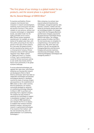 27
To maximize profitability, Chinese
companies must become more
innovative in research and development,
marketing, brand construction and other
key business functions.36 They used to
compete on cost and price, without core
innovative technologies or independent
brands, and seldom broke into the
highly profitable service sectors.
Most Chinese primary equipment
manufacturers, for example, are at the
bottom of the global value chain, with
their profits accounting for less than 5
percent of the value of their products.
At a time when the global economy
and the manufacturing industry are in
a critical period of recovery, Chinese
enterprises need to shift their products’
reputation from “Made in China”
to “Made with China” or “Created
in China.” Such a transformation is
crucial for Chinese businesses seeking
to own world-class brands and thus
feature more prominently in the global
economic landscape.
To access advanced technologies and
upgrade their value chain, more Chinese
enterprises are focusing their research
and development efforts in North
America and Europe. Some have taken on
independent technologies and absorbed
technological advances in developed
countries by means of overseas mergers
and acquisitions or the establishment of
R&D centers or labs in other countries.
Gree Air Conditioners, for instance,
successfully developed an advanced
air-conditioning technology following
its failure in 2001 to purchase such
technology from a Japanese company.
The company has long insisted on
mastering core technologies to support
its development strategy. It does not
set a ceiling for R&D expenditures,
and it became the first in its industry
to establish three research institutes
devoted to medium- and long-term
research in sophisticated technologies.
It has moved on from medium- and
low-end manufacturing, and is the
global bellwether in air-conditioning
technologies.37
Other enterprises, by contrast, have
acquired advanced manufacturing
technologies, managerial expertise, sales
channels, customers, markets and even
brands by purchasing overseas peers that
are technological leaders. For example,
in April 2010, the Chongqing Machinery
and Electronics Company acquired the
UK-based Precision Technologies Group
(PTG) for £20 million. The company
plans to pump £10 million into PTG in
the next several years to strengthen its
competitiveness in the machine-tool
product area. PTG, which owns two
factories in the UK, has provided the
Chongqing Machinery and Electronics
Company with precision machinery
manufacturing technologies, thereby
enhancing Chongqing’s technological and
managerial prowess.38
“The first phase of our strategy is a global market for our
products, and the second phase is a global brand.”
Wu Fei, General Manager of COFCO Wine39
 
