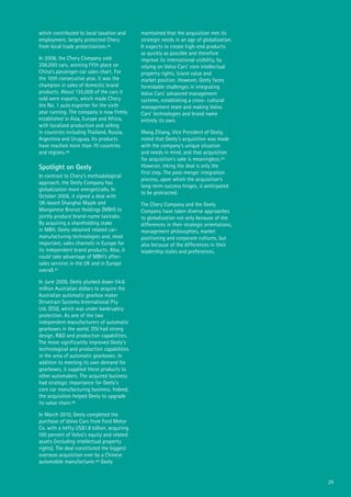 29
which contributed to local taxation and
employment, largely protected Chery
from local trade protectionism.45
In 2008, the Chery Company sold
356,000 cars, winning fifth place on
China’s passenger-car sales chart. For
the 10th consecutive year, it was the
champion in sales of domestic brand
products. About 135,000 of the cars it
sold were exports, which made Chery
the No. 1 auto exporter for the sixth
year running. The company is now firmly
established in Asia, Europe and Africa,
with localized production and selling
in countries including Thailand, Russia,
Argentina and Uruguay. Its products
have reached more than 70 countries
and regions.46
Spotlight on Geely
In contrast to Chery’s methodological
approach, the Geely Company has
globalization more energetically. In
October 2006, it signed a deal with
UK-based Shanghai Maple and
Manganese Bronze Holdings (MBH) to
jointly produce brand-name taxicabs.
By acquiring a shareholding stake
in MBH, Geely obtained related car-
manufacturing technologies and, most
important, sales channels in Europe for
its independent brand products. Also, it
could take advantage of MBH’s after-
sales services in the UK and in Europe
overall.47
In June 2009, Geely plunked down 54.6
million Australian dollars to acquire the
Australian automatic gearbox maker
Drivetrain Systems International Pty
Ltd. (DSI), which was under bankruptcy
protection. As one of the two
independent manufacturers of automatic
gearboxes in the world, DSI had strong
design, R&D and production capabilities.
The move significantly improved Geely’s
technological and production capabilities
in the area of automatic gearboxes. In
addition to meeting its own demand for
gearboxes, it supplied these products to
other automakers. The acquired business
had strategic importance for Geely’s
core car manufacturing business. Indeed,
the acquisition helped Geely to upgrade
its value chain.48
In March 2010, Geely completed the
purchase of Volvo Cars from Ford Motor
Co. with a hefty US$1.8 billion, acquiring
100 percent of Volvo’s equity and related
assets (including intellectual property
rights). The deal constituted the biggest
overseas acquisition ever by a Chinese
automobile manufacturer.49 Geely
maintained that the acquisition met its
strategic needs in an age of globalization.
It expects to create high-end products
as quickly as possible and therefore
improve its international visibility, by
relying on Volvo Cars’ core intellectual
property rights, brand value and
market position. However, Geely faces
formidable challenges in integrating
Volvo Cars’ advanced management
systems, establishing a cross- cultural
management team and making Volvo
Cars’ technologies and brand name
entirely its own.
Wang Ziliang, Vice President of Geely,
noted that Geely’s acquisition was made
with the company’s unique situation
and needs in mind, and that acquisition
for acquisition’s sake is meaningless.50
However, inking the deal is only the
first step. The post-merger integration
process, upon which the acquisition’s
long-term success hinges, is anticipated
to be protracted.
The Chery Company and the Geely
Company have taken diverse approaches
to globalization not only because of the
differences in their strategic orientations,
management philosophies, market
positioning and corporate cultures, but
also because of the differences in their
leadership styles and preferences.
 