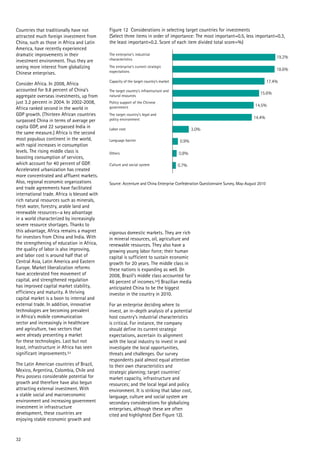 19.2%
17.4%
15.6%
14.5%
14.4%
3.0%
0.9%
0.8%
0.7%
Figure 12 Considerations in selecting target countries for investments
(Select three items in order of importance: The most important=0.5, less important=0.3,
the least important=0.2. Score of each item divided total score=%)
Source: Accenture and China Enterprise Confederation Questionnaire Survey, May-August 2010
The enterprise’s current strategic
expectations
The enterprise’s industrial
characteristics
Capacity of the target country’s market
The target country’s infrastructure and
natural resources
Policy support of the Chinese
government
The target country’s legal and
policy environment
Labor cost
Language barrier
Others
Culture and social system
18.6%
32
Countries that traditionally have not
attracted much foreign investment from
China, such as those in Africa and Latin
America, have recently experienced
dramatic improvements in their
investment environment. Thus they are
seeing more interest from globalizing
Chinese enterprises.
Consider Africa. In 2008, Africa
accounted for 9.8 percent of China’s
aggregate overseas investments, up from
just 3.2 percent in 2004. In 2002-2008,
Africa ranked second in the world in
GDP growth. (Thirteen African countries
surpassed China in terms of average per
capita GDP, and 22 surpassed India in
the same measure.) Africa is the second
most populous continent in the world,
with rapid increases in consumption
levels. The rising middle class is
boosting consumption of services,
which account for 40 percent of GDP.
Accelerated urbanization has created
more concentrated and affluent markets.
Also, regional economic organizations
and trade agreements have facilitated
international trade. Africa is blessed with
rich natural resources such as minerals,
fresh water, forestry, arable land and
renewable resources—a key advantage
in a world characterized by increasingly
severe resource shortages. Thanks to
this advantage, Africa remains a magnet
for investors from China and India. With
the strengthening of education in Africa,
the quality of labor is also improving,
and labor cost is around half that of
Central Asia, Latin America and Eastern
Europe. Market liberalization reforms
have accelerated free movement of
capital, and strengthened regulation
has improved capital market stability,
efficiency and maturity. A thriving
capital market is a boon to internal and
external trade. In addition, innovative
technologies are becoming prevalent
in Africa’s mobile communication
sector and increasingly in healthcare
and agriculture, two sectors that
were already presenting a market
for these technologies. Last but not
least, infrastructure in Africa has seen
significant improvements.53
The Latin American countries of Brazil,
Mexico, Argentina, Colombia, Chile and
Peru possess considerable potential for
growth and therefore have also begun
attracting external investment. With
a stable social and macroeconomic
environment and increasing government
investment in infrastructure
development, these countries are
enjoying stable economic growth and
vigorous domestic markets. They are rich
in mineral resources, oil, agriculture and
renewable resources. They also have a
growing young labor force; their human
capital is sufficient to sustain economic
growth for 20 years. The middle class in
these nations is expanding as well. (In
2008, Brazil’s middle class accounted for
46 percent of incomes.54) Brazilian media
anticipated China to be the biggest
investor in the country in 2010.
For an enterprise deciding where to
invest, an in-depth analysis of a potential
host country’s industrial characteristics
is critical. For instance, the company
should define its current strategic
expectations, ascertain its alignment
with the local industry to invest in and
investigate the local opportunities,
threats and challenges. Our survey
respondents paid almost equal attention
to their own characteristics and
strategic planning; target countries’
market capacity, infrastructure and
resources; and the local legal and policy
environment. It is striking that labor cost,
language, culture and social system are
secondary considerations for globalizing
enterprises, although these are often
cited and highlighted (See Figure 12).
 