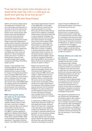 34
“If we had not had a grand vision and gone out, we
would still be small. Like a fish in a small pond, we
would never grow big. So we must go out.”60
Zhang Ruimin, CEO, Haier Group Company
addition, the investing company avoids
the complexities of integration that
come with mergers and acquisitions. In
the words of one senior executive who
spoke with us, this is an issue of new
business versus existing business. New
business means injecting additional
resources into local communities
and would be welcomed by local
governments. Existing business involves
change of ownership, replacement of
workers without necessarily creating new
jobs. Indeed, the gradual approach gives
the management team time to learn
and gives the company an opportunity
to improve its competitiveness in a
controllable way. It also ensures the
alignment of internal management
systems and culture.56 A number of
leading Chinese enterprises have
succeeded through organic growth,
including the Haier Group, Trend Micro,
Huawei and ZTE.
However, a major drawback of this
investment approach is that research
and development ae often slow to
develop and faces numerous hurdles.
For instance, the Sany Group decided to
found its European R&D center at the
same time it planned on constructing its
factory in Germany. (See “Case study:
Sany and Zoomlion: building up one’s
own business versus making M&A deals”)
The company expects that establishing
the center will be a long, drawn-out
process because of the conservative
German culture and the relatively high
R&D costs.
M&A drives growth quickly,
but watch out for post-merger
integration challenges
Through M&A—the purchasing of a
targeted company’s equity or assets
with cash or securities—a company
obtains ownership rights to the acquired
entity’s whole or partial assets, or
controlling power over the acquired
firm. M&A is a common approach to
globalization. World Investment Report
2009 suggests that 36 percent of global
foreign direct investment (FDI) in 2008
was accomplished through mergers and
acquisitions.57 According to Accenture
research, since 2008, Chinese enterprises
have achieved approximately 70 percent
of their M&A deals in the European
and North American markets and the
remaining 30 percent or so in Asia,
Africa and Latin America. Most Chinese
acquirers favor companies in developed
markets because these deals enable them
to acquire advanced technologies and
managerial expertise as well as expand
their market networks. For example,
China’s Pacific Century Motors (PCM)
recently reached an agreement with
General Motors to acquire GM’s auto-
parts business, Nexteer Automotive.
PCM’s goal is to boost its capability
in steering and driveline systems. The
single largest Chinese investment in a
US-based automotive supplier and in
the global automotive supplier industry,
the deal was completed in November
2010, making PCM the official owner of
Nexteer Automotive and opening new
channels for growth in China.58
Mergers and acquisitions yield
instant results in the acquisition of
advanced technologies, brands and an
international team. However, post-
merger integration (PMI), which entails
changes in organizational structures,
people, processes, technologies and
corporate cultures, is often daunting.
The success rate of such integration
has been proven discouraging. Chinese
enterprises are zealous about mergers
and acquisitions. But according to a joint
study by Accenture and The Economist
Intelligence Unit, these companies are
not well prepared for these activities.
As much as 82 percent of Chinese
senior managers believe that Chinese
enterprises lack experience in managing
overseas investments.
In implementing its M&A strategy, a firm
should clearly analyze pre-merger risks
and evaluate post-merger investment
needs. At the same time, it should have
a clear idea about its own capabilities,
strengths and weaknesses. The success
of a merger or acquisition depends on the
generation of cost and revenue synergies.
Therefore, an acquirer should think
twice about signing a deal if executives
question whether the expected synergies
will result. Also, executives should ask
whether the technology that would be
acquired through the M&A deal will
quickly become obsolete. If the answer is
yes, the deal may not be wise.
Few Chinese enterprises possess a
dedicated team to manage overseas
mergers and acquisitions. Usually, they
hire investment bankers for these efforts.
As a consequence, they tend to be overly
focused on deal making and ill prepared
for the range of issues that arise during
the PMI process. In addition to drawing
on assistance from intermediary
organizations in making M&A decisions,
Chinese companies must also build up
their own M&A capabilities if they hope
to make wise choices.59
Strategic alliances can create win-
win outcomes
Shared goals and complementary
strengths form the basis on which
two enterprises forge a strategic
alliance. Such an alliance is a long-term
arrangement between two enterprises
to cooperate in the value chain and is
an ideal choice for maximizing mutual
benefits and increasing competitiveness.
A globalizing enterprise can enter the
overseas market quickly by forming
an international alliance, and the
arrangement’s success depends largely
on the quality of the relationship with
the international partner. Long-term
mutual trust and coordination are
essential. The two sides can strengthen
technological innovation and improve
managerial capabilities by exchanging
technologies and personnel.
Each approach to globalization has its
own characteristics and advantages.
An enterprise ought to select a path or
paths to globalization in accordance
with its strategic requirements and goals
and its particular stage of development.
For instance, Sinochem relies on M&A
for its core businesses to strengthen its
competitive position in key technology,
distribution channels and branding. For
non-core businesses, it forms strategic
alliances.
 