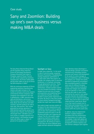 35
Case study
Sany and Zoomlion: Building
up one’s own business versus
making M&A deals
The Sany Heavy Industrial Group (Sany)
and the Zoomlion Heavy Industrial
Science & Technology Development
Company (Zoomlion), both based in
Changsha, capital of Hunan Province,
are well- known engineering machinery
manufacturers. The former ranked 266th
and the latter 236th on the list of China’s
top 500 enterprises in 2009.61
With the continuous expansion of China’s
engineering machinery manufacturing
industry and rapid increases in the
number of overseas construction projects
contracted by Chinese companies, both
companies have embarked on the road
to globalization in R&D, manufacturing,
sales and distribution, and services.
Their businesses have now reached Italy,
India, Brazil, the US, Germany and other
countries, and their products are sold to
more than 100 countries. Their income
generated by overseas operations in
2009 declined significantly owing to the
financial crisis. However, the Sany Group
still brought home 1.46 billion yuan in
such income, or roughly 9 percent of its
overall income,62 and Zoomlion brought
home 2.61 billion yuan, or about 13
percent of its overall income.63
Spotlight on Sany
In 2006, Sany ranked No. 1 in the world
in sales of concrete pumps, surpassing
Germany’s Putzmeister.64 Its globalization
strategy emphasizes optimization of
its value chain rather than exports; for
example, the company seeks to overcome
bottlenecks in its hydraulic technology
through globalization activities. “Sany’s
globalization begins with value chain
optimization, instead of product export,”
says Vice President He Zhenlin.65 Having
weighed the pros and cons of mergers
and acquisitions and establishing Sany’s
own production facilities, executives
decided to attach greater importance to
the latter. By doing so, they have avoided
the local cultural, managerial and legal
pitfalls that might have come with M&A.
Sany selects target overseas markets on
the basis of its own characteristics and
capabilities, bearing in mind its supreme
goal of value chain optimization. It has
established production bases in the US,
Germany and India, and is planning one
in Brazil. The US is the world’s largest
engineering machinery market and is
home to giant engineering machinery
manufacturers. By setting up a base in
the US, Sany can secure adequate parts
supply and learn advanced management
ideas. Germany enjoys advantages in
industrial design, precision instruments
manufacturing, technology, business
processes and research and development.
In the words of a senior manager at
Sany, by establishing a plant in Germany,
the company can “conquer the world’s
heartland of engineering technologies.”
Also, assembling products in Germany
saves costs for selling to European
clients.66 Sany’s concrete pump plant
located near Cologne was scheduled
to go into operation in early 2011.67
Sany has also made its way to India,
attracted by the country’s vast market
and sales channels. By establishing a
presence in such an important emerging
market, Sany can be close to clients and
understand their needs better. Brazil
is on a fast track for growth, but its
tariff levels and transportation costs are
relatively high. Therefore, setting up a
factory within the country saves costs.
In addition, Sany has implemented
domestic or global strategies in
accordance with the characteristics
and requirements of its value chain.
For example, it takes both global and
domestic approaches to research and
development. Chinese engineers and
their German colleagues work together
 